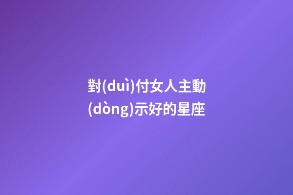 對(duì)付女人主動(dòng)示好的星座-第1張-星座運(yùn)勢(shì)-玄機(jī)派