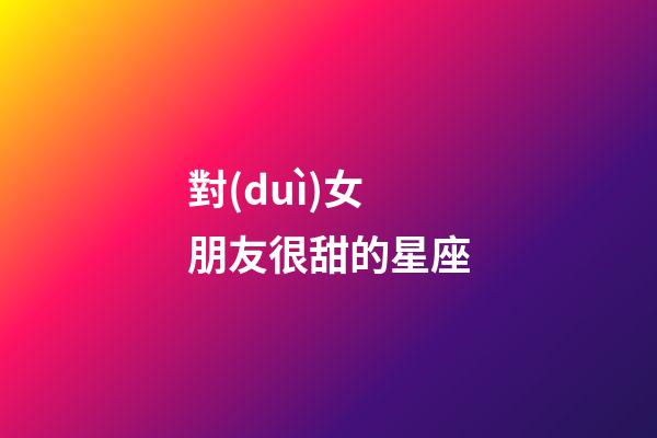 對(duì)女朋友很甜的星座-第1張-星座運(yùn)勢(shì)-玄機(jī)派