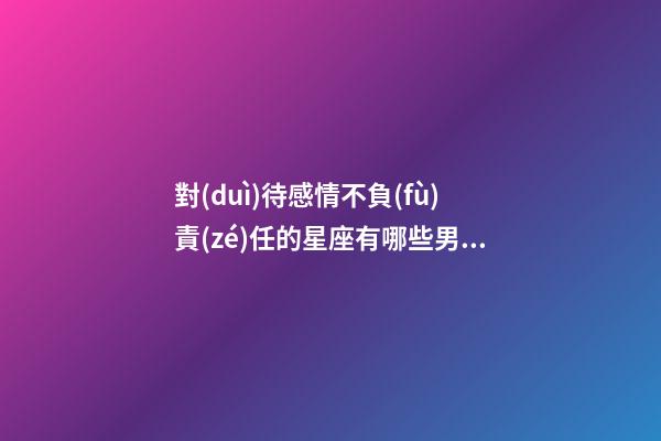 對(duì)待感情不負(fù)責(zé)任的星座有哪些男生-第1張-星座運(yùn)勢(shì)-玄機(jī)派