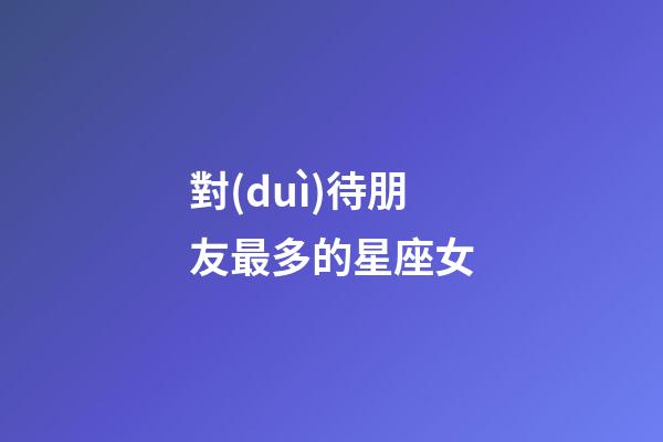 對(duì)待朋友最多的星座女-第1張-星座運(yùn)勢(shì)-玄機(jī)派