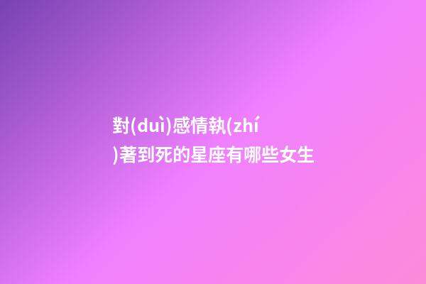 對(duì)感情執(zhí)著到死的星座有哪些女生-第1張-星座運(yùn)勢(shì)-玄機(jī)派