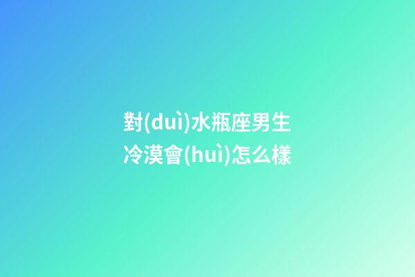 對(duì)水瓶座男生冷漠會(huì)怎么樣-第1張-星座運(yùn)勢(shì)-玄機(jī)派