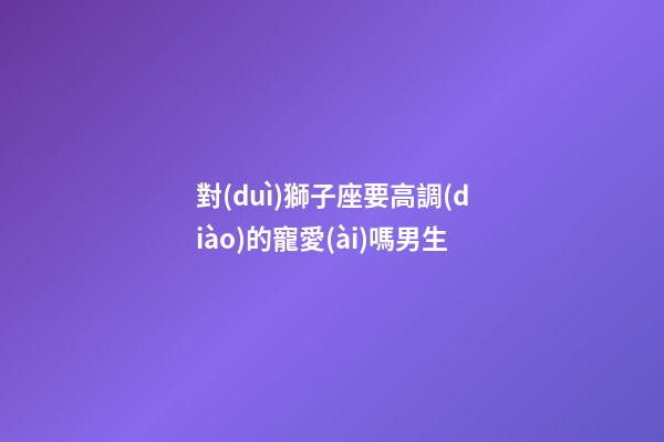 對(duì)獅子座要高調(diào)的寵愛(ài)嗎男生-第1張-星座運(yùn)勢(shì)-玄機(jī)派