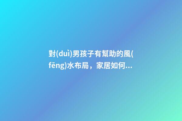 對(duì)男孩子有幫助的風(fēng)水布局，家居如何布置旺男丁