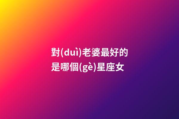 對(duì)老婆最好的是哪個(gè)星座女-第1張-星座運(yùn)勢(shì)-玄機(jī)派