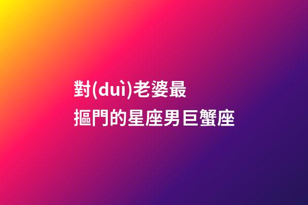 對(duì)老婆最摳門的星座男巨蟹座