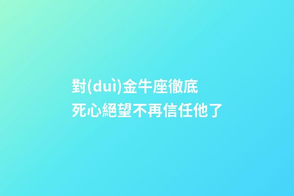 對(duì)金牛座徹底死心絕望不再信任他了