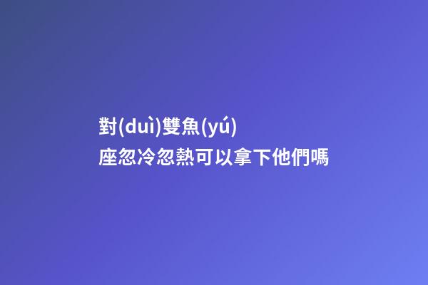 對(duì)雙魚(yú)座忽冷忽熱可以拿下他們嗎-第1張-星座運(yùn)勢(shì)-玄機(jī)派