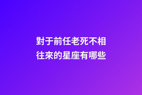 對于前任老死不相往來的星座有哪些-第1張-星座運勢-玄機派