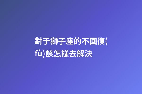 對于獅子座的不回復(fù)該怎樣去解決-第1張-星座運(yùn)勢-玄機(jī)派