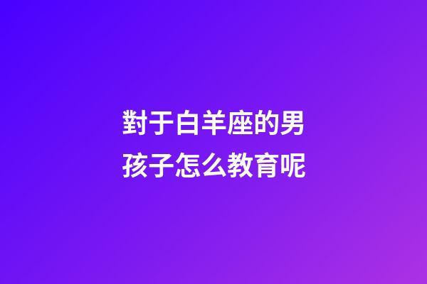 對于白羊座的男孩子怎么教育呢-第1張-星座運勢-玄機派