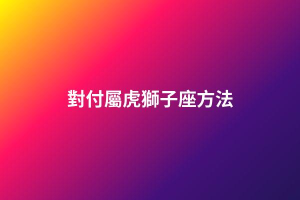 對付屬虎獅子座方法-第1張-星座運勢-玄機派