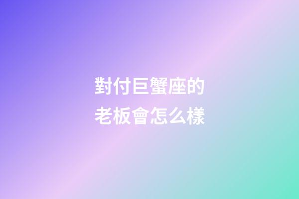 對付巨蟹座的老板會怎么樣-第1張-星座運勢-玄機派