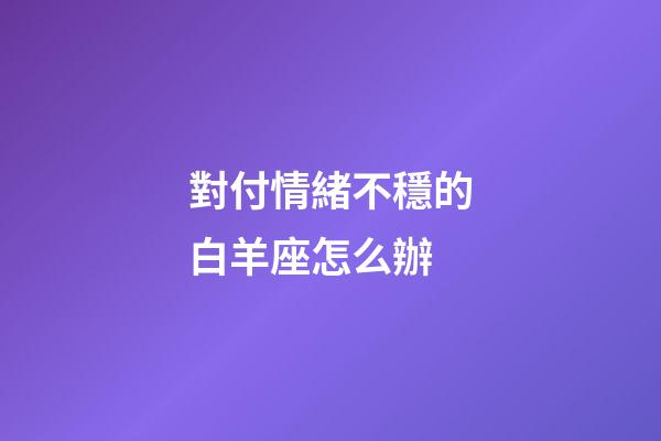 對付情緒不穩的白羊座怎么辦-第1張-星座運勢-玄機派
