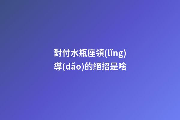 對付水瓶座領(lǐng)導(dǎo)的絕招是啥-第1張-星座運(yùn)勢-玄機(jī)派