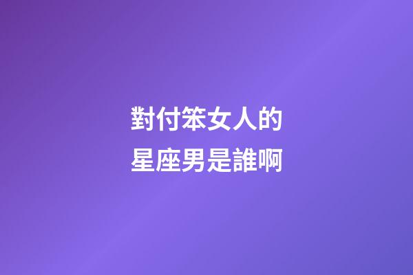 對付笨女人的星座男是誰啊-第1張-星座運勢-玄機派