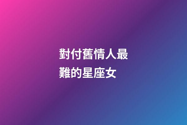 對付舊情人最難的星座女-第1張-星座運勢-玄機派