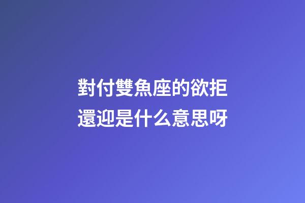 對付雙魚座的欲拒還迎是什么意思呀-第1張-星座運勢-玄機派