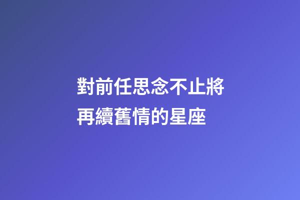 對前任思念不止將再續舊情的星座-第1張-星座運勢-玄機派