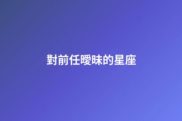 對前任曖昧的星座-第1張-星座運勢-玄機派