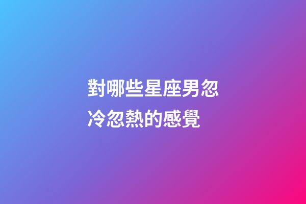 對哪些星座男忽冷忽熱的感覺-第1張-星座運勢-玄機派