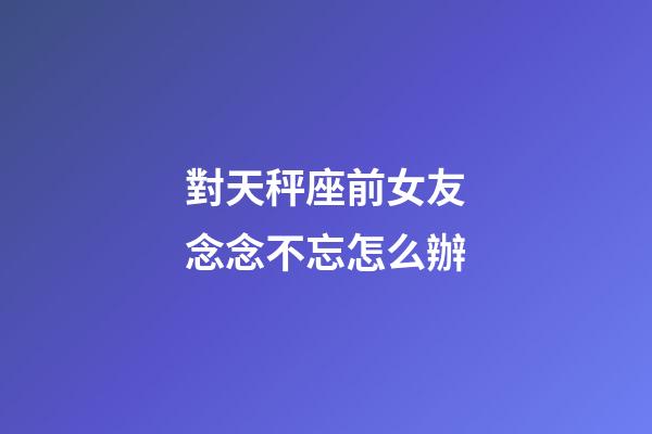 對天秤座前女友念念不忘怎么辦-第1張-星座運勢-玄機派