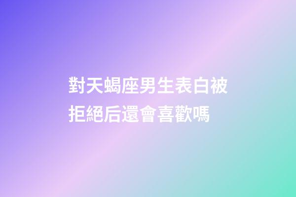 對天蝎座男生表白被拒絕后還會喜歡嗎