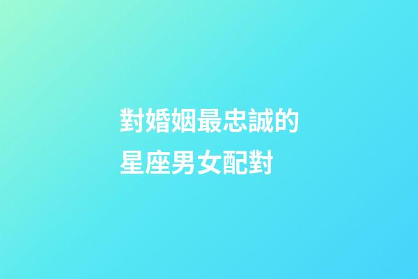 對婚姻最忠誠的星座男女配對-第1張-星座運勢-玄機派