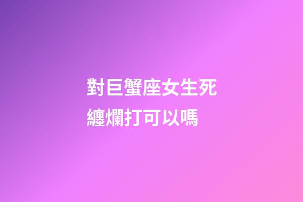 對巨蟹座女生死纏爛打可以嗎