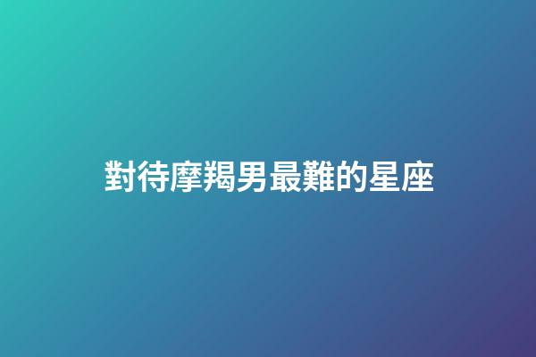 對待摩羯男最難的星座-第1張-星座運勢-玄機派