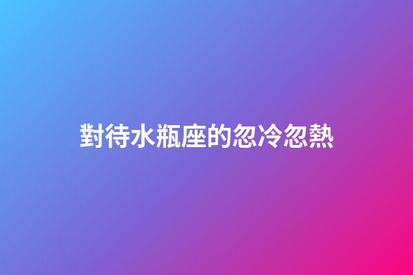 對待水瓶座的忽冷忽熱-第1張-星座運勢-玄機派