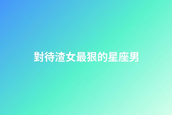 對待渣女最狠的星座男-第1張-星座運勢-玄機派