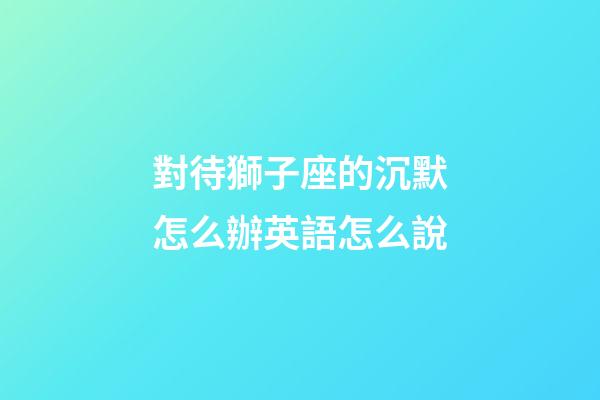 對待獅子座的沉默怎么辦英語怎么說-第1張-星座運勢-玄機派