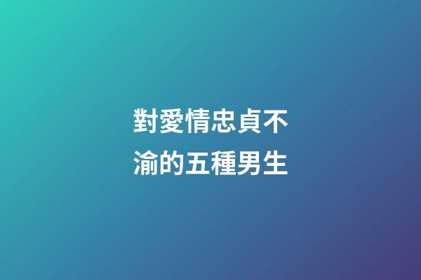 對愛情忠貞不渝的五種男生
