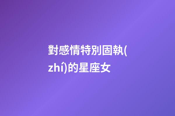 對感情特別固執(zhí)的星座女-第1張-星座運勢-玄機派