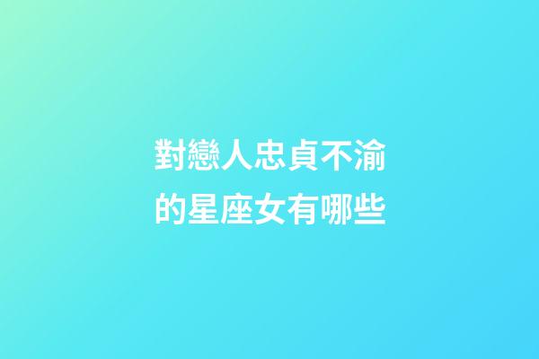 對戀人忠貞不渝的星座女有哪些-第1張-星座運勢-玄機派