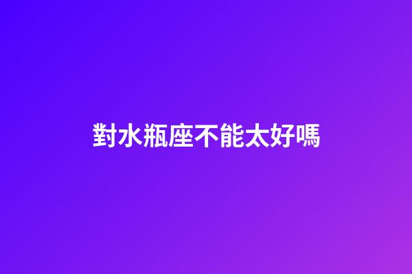 對水瓶座不能太好嗎-第1張-星座運勢-玄機派