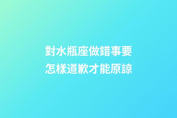 對水瓶座做錯事要怎樣道歉才能原諒-第1張-星座運勢-玄機派