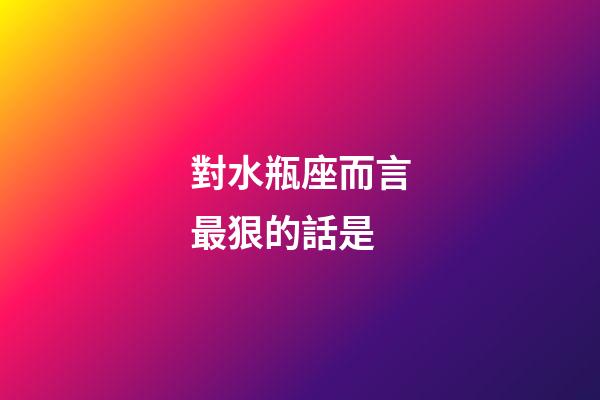 對水瓶座而言最狠的話是
