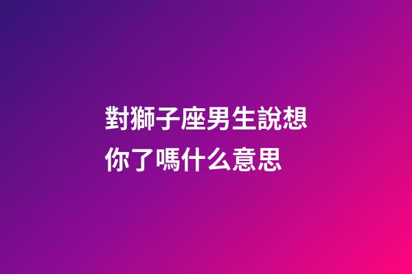 對獅子座男生說想你了嗎什么意思-第1張-星座運(yùn)勢-玄機(jī)派