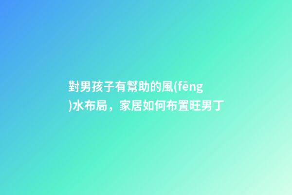 對男孩子有幫助的風(fēng)水布局，家居如何布置旺男丁