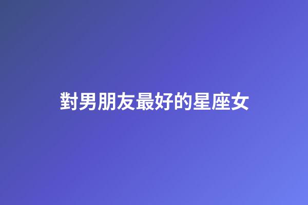對男朋友最好的星座女-第1張-星座運勢-玄機派