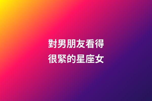 對男朋友看得很緊的星座女-第1張-星座運勢-玄機(jī)派