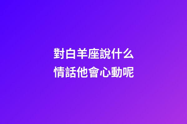 對白羊座說什么情話他會心動呢-第1張-星座運(yùn)勢-玄機(jī)派