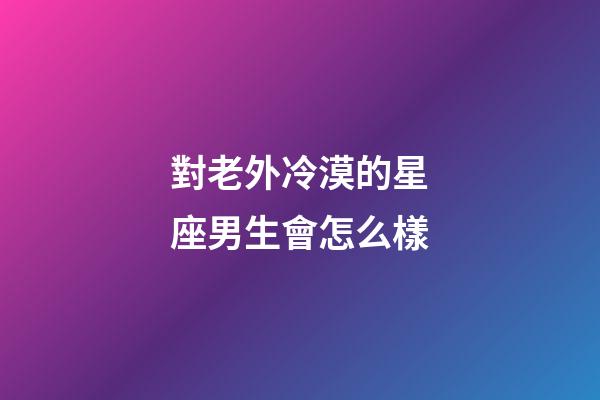 對老外冷漠的星座男生會怎么樣-第1張-星座運(yùn)勢-玄機(jī)派