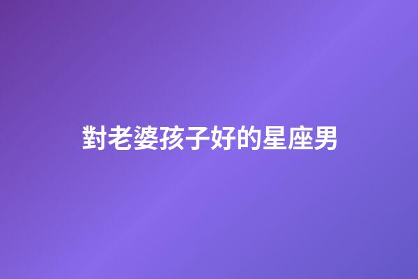 對老婆孩子好的星座男-第1張-星座運勢-玄機派
