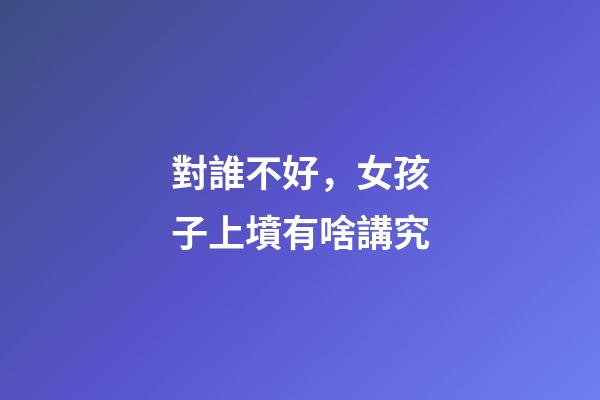 對誰不好，女孩子上墳有啥講究