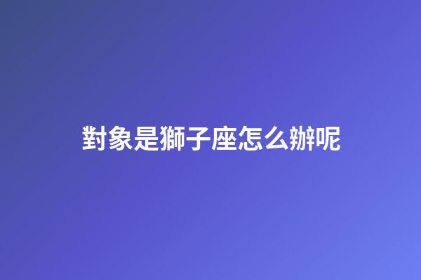 對象是獅子座怎么辦呢-第1張-星座運勢-玄機派