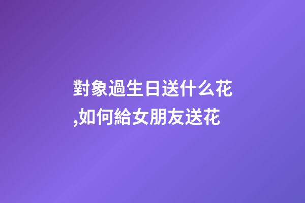 對象過生日送什么花,如何給女朋友送花-第1張-觀點-玄機派