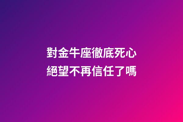 對金牛座徹底死心絕望不再信任了嗎-第1張-星座運勢-玄機派